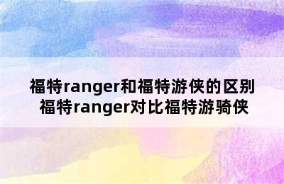 福特ranger和福特游侠的区别 福特ranger对比福特游骑侠